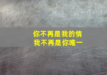 你不再是我的情 我不再是你唯一